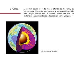 El núcleo   El núcleo ocupa la parte más profunda de la Tierra, su
            temperatura es mucho más elevada y sus materiales están
            bajo mayor presión que el núcleo. Parece ser que los
            materiales predominantes de esta capa son hierro y níquel.




                              Estructura interna: el núcleo.
 