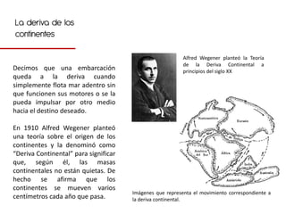 La deriva de los
continentes

                                                           Alfred Wegener planteó la Teoría
                                                           de la Deriva Continental a
Decimos que una embarcación                                principios del siglo XX
queda a la deriva cuando
simplemente flota mar adentro sin
que funcionen sus motores o se la
pueda impulsar por otro medio
hacia el destino deseado.

En 1910 Alfred Wegener planteó
una teoría sobre el origen de los
continentes y la denominó como
“Deriva Continental” para significar
que, según él, las masas
continentales no están quietas. De
hecho se afirma que los
continentes se mueven varios
                                       Imágenes que representa el movimiento correspondiente a
centímetros cada año que pasa.         la deriva continental.
 