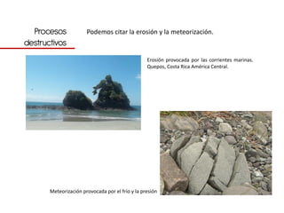 Procesos             Podemos citar la erosión y la meteorización.
destructivos
                                                  Erosión provocada por las corrientes marinas.
                                                  Quepos, Costa Rica América Central.




       Meteorización provocada por el frío y la presión
 