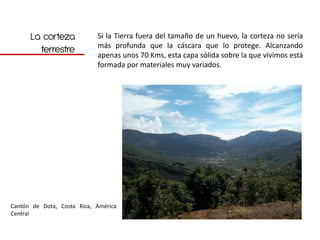 La corteza            Si la Tierra fuera del tamaño de un huevo, la corteza no sería
                            más profunda que la cáscara que lo protege. Alcanzando
        terrestre           apenas unos 70 Kms, esta capa sólida sobre la que vivimos está
                            formada por materiales muy variados.




Cantón de Dota, Costa Rica, América
Central
 