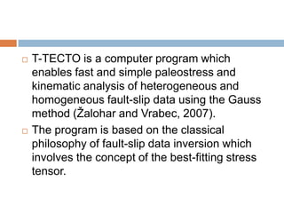   T-TECTO is a computer program which
    enables fast and simple paleostress and
    kinematic analysis of heterogeneous and
    homogeneous fault-slip data using the Gauss
    method (Žalohar and Vrabec, 2007).
   The program is based on the classical
    philosophy of fault-slip data inversion which
    involves the concept of the best-fitting stress
    tensor.
 