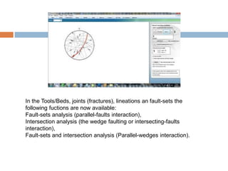 In the Tools/Beds, joints (fractures), lineations an fault-sets the
following fuctions are now available:
Fault-sets analysis (parallel-faults interaction),
Intersection analysis (the wedge faulting or intersecting-faults
interaction),
Fault-sets and intersection analysis (Parallel-wedges interaction).
 