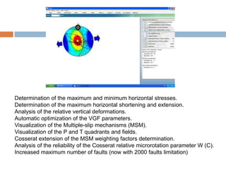 Determination of the maximum and minimum horizontal stresses.
Determination of the maximum horizontal shortening and extension.
Analysis of the relative vertical deformations.
Automatic optimization of the VGF parameters.
Visualization of the Multiple-slip mechanisms (MSM).
Visualization of the P and T quadrants and fields.
Cosserat extension of the MSM weighting factors determination.
Analysis of the reliability of the Cosserat relative microrotation parameter W (C).
Increased maximum number of faults (now with 2000 faults limitation)
 
