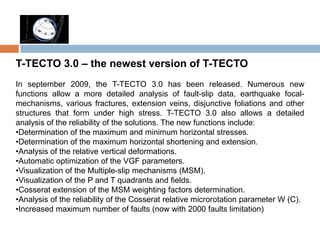 T-TECTO 3.0 – the newest version of T-TECTO
In september 2009, the T-TECTO 3.0 has been released. Numerous new
functions allow a more detailed analysis of fault-slip data, earthquake focal-
mechanisms, various fractures, extension veins, disjunctive foliations and other
structures that form under high stress. T-TECTO 3.0 also allows a detailed
analysis of the reliability of the solutions. The new functions include:
•Determination of the maximum and minimum horizontal stresses.
•Determination of the maximum horizontal shortening and extension.
•Analysis of the relative vertical deformations.
•Automatic optimization of the VGF parameters.
•Visualization of the Multiple-slip mechanisms (MSM).
•Visualization of the P and T quadrants and fields.
•Cosserat extension of the MSM weighting factors determination.
•Analysis of the reliability of the Cosserat relative microrotation parameter W (C).
•Increased maximum number of faults (now with 2000 faults limitation)
 