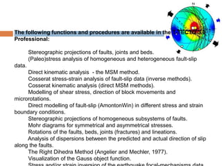 The following functions and procedures are available in the T-TECTO 3.0
Professional:

        Stereographic projections of faults, joints and beds.
        (Paleo)stress analysis of homogeneous and heterogeneous fault-slip
data.
     Direct kinematic analysis - the MSM method.
     Cosserat stress-strain analysis of fault-slip data (inverse methods).
     Cosserat kinematic analysis (direct MSM methods).
     Modelling of shear stress, direction of block movements and
microrotations.
     Direct modelling of fault-slip (AmontonWin) in different stress and strain
boundary conditions.
     Stereographic projections of homogeneous subsystems of faults.
     Mohr diagrams for symmetrical and asymmetrical stresses.
     Rotations of the faults, beds, joints (fractures) and lineations.
     Analysis of dispersions between the predicted and actual direction of slip
along the faults.
     The Right Dihedra Method (Angelier and Mechler, 1977).
     Visualization of the Gauss object function.
 
