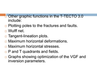    Other graphic functions in the T-TECTO 3.0
    include:
   Plotting poles to the fractures and faults.
   Wulff net.
   Tangent-lineation plots.
   Maximum horizontal deformations.
   Maximum horizontal stresses.
   P and T quadrants and fields.
   Graphs showing optimization of the VGF and
    inversion parameters.
 