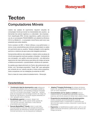 Tecton
Computadores Móveis
Lideres nas cadeias de suprimentos requerem soluções de
computação móvel que reunam as necessidades dos usuários , as
demandas dos setores logísticos e a velocidade das empresas .
Com classificação IP65, formato ergonômico, gatilho removível e
uso de um processador PXA320 806MHz com plataforma Windows
CE 6.0 ou Mobile 6.5 , o computador móvel Tecton está muito mais
preparado para estes desafios.
Como sucessor do MX7, o Tecton reforçou a sua performance e
somou novas características para otimizar produtividade na cadeia
do suprimento para os usuários. Teclado protegido contra agentes
quimicos e cobertura de epoxi para evitar desgaste prematuro.
Componentes elétricos são soldados e colados sobre as placas de
circuito para aguentar eventuais quedas e vibrações. A proposta de
sua concepção, com gatilho removível provendo uma alternativa
ergonomica de maior performance para leitura de código de barras
a distância aumentando a produtividade e eficiência do operador.
As opções para desenvolvimento do Tecton são praticamente sem
limites, com Tecnologia proprietária “Tough Talk” para aplicações
por comando de voz, suporte veicular e muitos outros acessórios,
todos compatíveis com as instalações já existentes do MX7.
Esta é a base de nossa cadeia de abastecimento – Reivenção
Características
•	 Combinação ideal de desempenho e uso: adequa-se
às suas necessidades como um computador portátil ou
montado em veículo, com teclados numéricos iluminado
com 55 ou 32 teclas e tecnologia “ToughTalk”,  também
pode ser equipado com tecnologia de leitor de código de
barras de multi-alcance, provendo opções baseadas em
valor agregado para a empresa.
•	 Durabilidade superior: incorpora  design com
classificação IP65 e ainda suporta várias quedas de
1,8 m (6’) em concreto, reduzindo o custo total de
propriedade para empresas
•	 Remote MasterMind™ Ready: reduz o custo total
de propriedade ao oferecer uma solução pronta para
gerenciamento de dispositivos remotos que gerencia e
controla facilmente o uso de dispositivos instalados
•	 Adaptus™ Imaging Technology: lê códigos de barras
linear e 2D, permitindo que os trabalhadores façam mais
com um único dispositivo
•	 Conectividade sem fio rápida e confiável: oferece
cobertura sem fio completa para aplicações internas e
externas, permitindo acesso em tempo real a dados críticos
•	 Programas de manutenção livres de preocupações:
oferece proteção opcional abrangente e livre de
preocupações sobre o investimento no dispositivo por
até cinco anos após a compra, reduzindo o custo total de
propriedade
•	 Ergonomia: os trabalhadores podem usá-lo  sem ou com
gatilho removível otimizando a performance de leitura de
código de barras
 