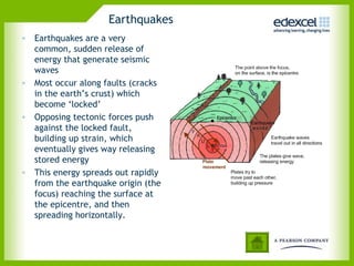 Earthquakes
• Earthquakes are a very
common, sudden release of
energy that generate seismic
waves
• Most occur along faults (cracks
in the earth’s crust) which
become ‘locked’
• Opposing tectonic forces push
against the locked fault,
building up strain, which
eventually gives way releasing
stored energy
• This energy spreads out rapidly
from the earthquake origin (the
focus) reaching the surface at
the epicentre, and then
spreading horizontally.
 