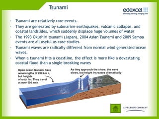 Tsunami
• Tsunami are relatively rare events.
• They are generated by submarine earthquakes, volcanic collapse, and
coastal landslides, which suddenly displace huge volumes of water
• The 1993 Okushiri tsunami (Japan), 2004 Asian Tsunami and 2009 Samoa
events are all useful as case studies.
• Tsunami waves are radically different from normal wind generated ocean
waves.
• When a tsunami hits a coastline, the effect is more like a devastating
coastal flood than a single breaking waves
 