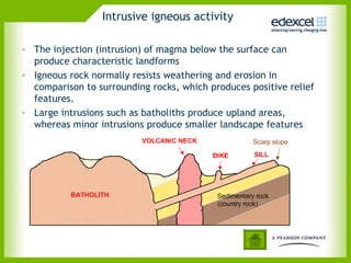 Intrusive igneous activity
• The injection (intrusion) of magma below the surface can
produce characteristic landforms
• Igneous rock normally resists weathering and erosion in
comparison to surrounding rocks, which produces positive relief
features.
• Large intrusions such as batholiths produce upland areas,
whereas minor intrusions produce smaller landscape features
 