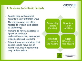 4. Response to tectonic hazards
• People cope with natural
hazards in very different ways
• The chosen ways are often
related to wealth and access
to technology
• Humans do have a capacity to
ignore or seriously
underestimate risk, even when
it seems obvious to others
• Often it may seem obvious that
people should move out of
harms way, but in reality this
may be impossible.
 