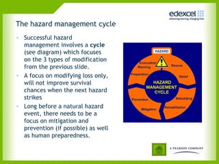 The hazard management cycle
• Successful hazard
management involves a cycle
(see diagram) which focuses
on the 3 types of modification
from the previous slide.
• A focus on modifying loss only,
will not improve survival
chances when the next hazard
strikes
• Long before a natural hazard
event, there needs to be a
focus on mitigation and
prevention (if possible) as well
as human preparedness.
 