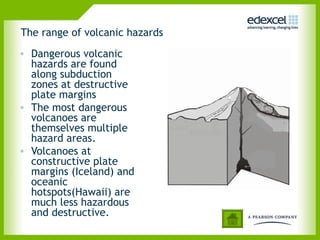 The range of volcanic hazards
• Dangerous volcanic
hazards are found
along subduction
zones at destructive
plate margins
• The most dangerous
volcanoes are
themselves multiple
hazard areas.
• Volcanoes at
constructive plate
margins (Iceland) and
oceanic
hotspots(Hawaii) are
much less hazardous
and destructive.
 