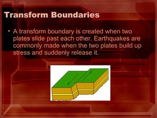 Transform Boundaries A transform boundary is created when two plates slide past each other. Earthquakes are commonly made when the two plates build up stress and suddenly release it. 