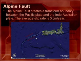 Alpine Fault The Alpine Fault creates a transform boundary between the Pacific plate and the Indo-Australian plate. The average slip rate is 3 cm/year. 