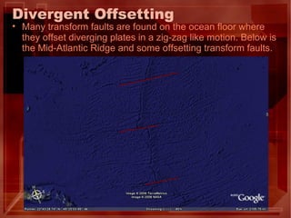 Divergent Offsetting Many transform faults are found on the ocean floor where they offset diverging plates in a zig-zag like motion. Below is the Mid-Atlantic Ridge and some offsetting transform faults. 