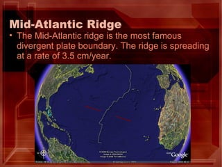 Mid-Atlantic Ridge The Mid-Atlantic ridge is the most famous divergent plate boundary. The ridge is spreading at a rate of 3.5 cm/year. 