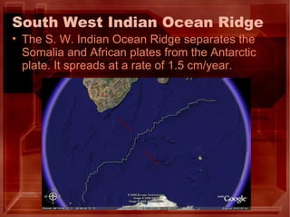 South West Indian Ocean Ridge The S. W. Indian Ocean Ridge separates the Somalia and African plates from the Antarctic plate. It spreads at a rate of 1.5 cm/year. 
