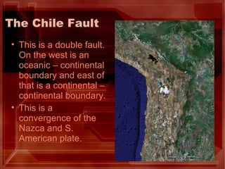 The Chile Fault This is a double fault. On the west is an oceanic – continental boundary and east of that is a continental – continental boundary. This is a convergence of the Nazca and S. American plate. 