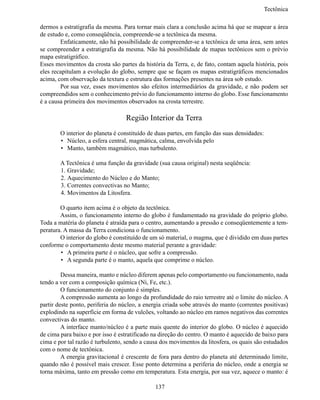 Tectônic

dermos a estratigrafia da mesma. Para tornar mais clara a conclusão acima há que se mapear a área
de estudo e, como conseqüência, compreende-se a tectônica da mesma.
	       Enfaticamente, não há possibilidade de compreender-se a tectônica de uma área, sem antes
se compreender a estratigrafia da mesma. Não há possibilidade de mapas tectônicos sem o prévio
mapa estratigráfico.
Esses movimentos da crosta são partes da história da Terra, e, de fato, contam aquela história, pois
eles recapitulam a evolução do globo, sempre que se façam os mapas estratigráficos mencionados
acima, com observação da textura e estrutura das formações presentes na área sob estudo.
	       Por sua 	vez, esses movimentos são efeitos intermediários da gravidade, e não podem ser
compreendidos sem o conhecimento prévio do funcionamento interno do globo. Esse funcionamento
é a causa primeira dos movimentos observados na crosta terrestre.

                                   Região Interior da Terra
	       O interior do planeta é constituído de duas partes, em função das suas densidades:
        •	 Núcleo, a esfera central, magmática, calma, envolvida pelo
        •	 Manto, também magmático, mas turbulento.

	       A Tectônica é uma função da gravidade (sua causa original) nesta seqüência:
        1.	Gravidade;
        2.	Aquecimento do Núcleo e do Manto;
        3.	Correntes convectivas no Manto;
        4.	Movimentos da Litosfera.

	       O quarto item acima é o objeto da tectônica.
	       Assim, o funcionamento interno do globo é fundamentado na gravidade do próprio globo.
Toda a matéria do planeta é atraída para o centro, aumentando a pressão e conseqüentemente a tem-
peratura. A massa da Terra condiciona o funcionamento.
	       O interior do globo é constituído de um só material, o magma, que é dividido em duas partes
conforme o comportamento deste mesmo material perante a gravidade:
        •	 A primeira parte é o núcleo, que sofre a compressão.
        •	 A segunda parte é o manto, aquela que comprime o núcleo.

	        Dessa maneira, manto e núcleo diferem apenas pelo comportamento ou funcionamento, nada
tendo a ver com a composição química (Ni, Fe, etc.).
	        O funcionamento do conjunto é simples.
	        A compressão aumenta ao longo da profundidade do raio terrestre até o limite do núcleo. A
partir deste ponto, periferia do núcleo, a energia criada sobe através do manto (correntes positivas)
explodindo na superfície em forma de vulcões, voltando ao núcleo em ramos negativos das correntes
convectivas do manto.
	        A interface manto/núcleo é a parte mais quente do interior do globo. O núcleo é aquecido
de cima para baixo e por isso é estratificado na direção do centro. O manto é aquecido de baixo para
cima e por tal razão é turbulento, sendo a causa dos movimentos da litosfera, os quais são estudados
com o nome de tectônica.
	        A energia gravitacional é crescente de fora para dentro do planeta até determinado limite,
quando não é possível mais crescer. Esse ponto determina a periferia do núcleo, onde a energia se
torna máxima, tanto em pressão como em temperatura. Esta energia, por sua vez, aquece o manto: é

                                              137
 