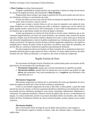 Petróleo e Ecologia: Uma Contestação à	Ciência	Ortodoxa

o Moto Contínuo em pleno funcionamento!
	        Atingida a quantidade de energia máxima, ela escapa para o exterior ao longo do raio terres-
tre, através do magma do manto, provocando-lhe o Moto Perpétuo.
	        Pequena parte dessa energia é que chega à superfície da Terra provocando uma série de ou-
tros fenômenos, inclusive os movimentos da crosta.
	        O ramo da célula convectiva que sobe do núcleo na direção da superfície da Terra divide-se
em três partes: duas no interior e uma no exterior.
	        A parte que vai para o exterior forma os rifts ou zonas de expansão, com cadeias de mon-
tanhas basálticas e seus vulcões (estruturas por onde se derrama o magma que vem do interior do
globo, quando recebe o nome de lava). Pelo resfriamento, as lavas então se transformam em rochas
(os basaltos) que se apresentam sempre em forma de diques e derrames.
	        A parte que permanece no interior da Terra divide-se em dois ramos simétricos que se mo-
vimentam tangencialmente, por baixo da crosta litosférica, até encontrar outra corrente da mesma
natureza e origem, mas de movimento contrário. Quando isso ocorre, os dois ramos que se deslocam
sob a litosfera mergulham para o interior do globo completando nas vizinhanças do núcleo um par de
células convectivas. No lugar do encontro de duas correntes tangenciais superficiais e do respectivo
mergulho para o interior do globo, forma-se uma bacia, um abismo, uma cadeia de montanhas, um
arco de ilhas etc. conforme o material em superfície que participe do fenômeno.
  	      Os ramos tangenciais desses movimentos em fluxo constante são os responsáveis pela movi-
mentação lateral da passiva capa rochosa da Terra, a litosfera. Os ramos radiais positivos são deter-
minantes dos rifts, linhas de distensão, e os negativos, das zonas ou linhas de compressão.

                                  Região Exterior da Terra
	       Os movimentos da Região Exterior (litosfera) são condicionados pelos movimentos da Re-
gião Interior. Os movimentos são classificados como:
         •	 Movimentos Tangenciais, aqueles que se fazem lateralmente na superfície do globo.
         •	 Movimentos Radiais, quando feitos na direção dos raios terrestres que podem ser: po-
            sitivos, que aumentam o raio (uma montanha por ex.), e negativos, que diminuem o raio
            (uma bacia por ex.).

	        Movimentos Tangenciais
	        Movimentos tangenciais ou laterais são os movimentos da crosta que dependem do movi-
mento do magma do manto que é feito em fluxo contínuo e quietamente.
	        Como os movimentos tangenciais da crosta se dão sobre a esfera global, a qual não muda
nem de área nem de volume, os diversos segmentos litosféricos interferem no movimento dos outros,
provocando diversos fenômenos geológicos como bacias, montanhas, dobramentos, falhamentos e
vulcanismo. Os segmentos basálticos voltam ao interior do globo onde, de novo, se transformam em
magma. As rochas continentais, devido à sua menor densidade relativa aos basaltos, não voltam ao
interior da Terra. O fenômeno referido, da volta ao interior do globo, acontece apenas com as rochas
oceânicas.

	       Movimentos Radiais
	       São os movimentos feitos ao longo do raio do globo, tanto positivos como negativos.
	       Os movimentos negativos formam as bacias, onde são coletados águas e sedimentos das
regiões altas.


                                                  138
 