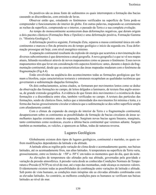 Tectônic

	        Os positivos são as áreas fonte de sedimentos os quais interrompem a formação das bacias
causando as discordâncias, com emissão de lavas.
	        Observar então que, estudando os fenômenos verificados na superfície da Terra pode-se
compreender o funcionamento do interior do globo. Em outras palavras, mapeando-se corretamente
as rochas da superfície, compreende-se o interior, o passado da Terra e a sua completa evolução.
	        Ao tempo do monocontinente aconteceram duas deformações negativas, que deram origem
a dois pacotes clásticos (Formações Beta e Epsilon) e uma deformação positiva, Formação Gamma
(v. “História Geológica”).
	        A deformação positiva seguinte, Formação Zeta, separou a massa continental única em sub-
continentes e marcou o fim da primeira era do tempo geológico e início da segunda era. Essa defor-
mação prossegue até hoje, com nível energético mínimo.
	        A separação continental resultante da explosão de energia que acarretou a movimentação dos
diversos subcontinentes é que determinou a atual geografia. A nova geografia é a que se vê nos mapas
atuais, faltando reconhecer através de novos mapeamentos como se passou o fenômeno. Esses novos
mapeamentos têm que levar em consideração três aspectos históricos: antes, durante e depois da frag-
mentação continental, desde que as características das áreas mapeadas mudaram com o fenômeno da
fragmentação (Fig.4.4).
	        Estão envolvidas na seqüência dos acontecimentos todas as formações geológicas que for-
mam a litosfera, cujas características texturais e estruturais recapitulam as qualidades tectônicas que
governaram a sedimentação daquelas formações.
	        Os dois embaciamentos, acima citados, se formaram por movimentos lentos como se deduz
da observação das formações no campo, de leitos delgados a laminares, de textura fina argilo-areno-
sa, de grande extensão geográfica. A evidência de que foram dois movimentos é a existência de duas
formações e a discordância entre elas, também verificadas no campo. A textura das partículas das
formações, sendo de clásticos finos, indica que a intensidade dos movimentos foi mínima e lenta, e a
forma das bacias grosseiramente circular evidencia que a sedimentação se deu sobre superfície ampla
com afundamento central.
	        Com o clímax da expansão da energia do interior da Terra e a fragmentação continental,
desapareceram sobre os continentes as possibilidades de formação de bacias circulares de áreas se-
melhantes àquelas existentes antes da separação. Surgiram novas bacias agora lineares, marginais,
tanto continentais como oceânicas, exceto a última bacia continental que veremos adiante. Surgem
também as montanhas, os vulcões, e aparecem as falhas, todas de natureza reversa.

                                      Lugares Geológicos
	        Globalmente existem dois tipos de lugares geológicos, continental e marinho, os quais so-
frem modificações dependentes da latitude e da altitude.
	        A latitude afeta as regiões pela variação do clima desde o acentuadamente quente, nas baixas
latitudes, até os acentuadamente frios, nas altas latitudes. A temperatura na superfície da Terra varia,
grosseiramente, entre os limites de +50º a -50º C em todos os momentos quer do dia, quer da noite.
	        As elevações de temperatura são afetadas pela sua altitude, governadas pela gravidade e
variação da pressão atmosférica. A pressão varia desde as conhecidas Condições Normais de Tempe-
ratura e Pressão (CNTP) no nível do mar, até o topo das montanhas, onde alcança os menores valores.
Evidentemente existem todas as possibilidades de combinação entre variações de latitude e altitude.
Sob ponto de vista humano, as condições mais inóspitas são as elevadas altitudes combinadas com
as elevadas latitudes. Ao contrário, as melhores condições para os humanos se verificam nas baixas
latitudes ao nível do mar.


                                                139
 