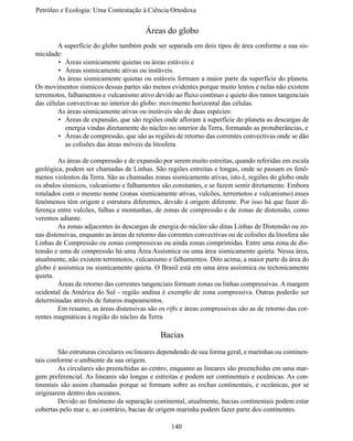 Petróleo e Ecologia: Uma Contestação à	Ciência	Ortodoxa


                                         Áreas do globo
	       A superfície do globo também pode ser separada em dois tipos de área conforme a sua sis-
micidade:
        •	 Áreas sismicamente quietas ou áreas estáveis e
        •	 Áreas sismicamente ativas ou instáveis.
	       As áreas sismicamente quietas ou estáveis formam a maior parte da superfície do planeta.
Os movimentos sísmicos dessas partes são menos evidentes porque muito lentos e nelas não existem
terremotos, falhamentos e vulcanismo ativo devido ao fluxo contínuo e quieto dos ramos tangenciais
das células convectivas no interior do globo: movimento horizontal das células.
	       As áreas sismicamente ativas ou instáveis são de duas espécies:
        •	 Áreas de expansão, que são regiões onde afloram à superfície do planeta as descargas de
           energia vindas diretamente do núcleo no interior da Terra, formando as protuberâncias, e
        •	 Áreas de compressão, que são as regiões de retorno das correntes convectivas onde se dão
           as colisões das áreas móveis da litosfera.

	        As áreas de compressão e de expansão por serem muito estreitas, quando referidas em escala
geológica, podem ser chamadas de Linhas. São regiões estreitas e longas, onde se passam os fenô-
menos violentos da Terra. São as chamadas zonas sismicamente ativas, isto é, regiões do globo onde
os abalos sísmicos, vulcanismo e falhamentos são constantes, e se fazem sentir diretamente. Embora
rotulados com o mesmo nome (zonas sismicamente ativas, vulcões, terremotos e vulcanismo) esses
fenômenos têm origem e estrutura diferentes, devido à origem diferente. Por isso há que fazer di-
ferença entre vulcões, falhas e montanhas, de zonas de compressão e de zonas de distensão, como
veremos adiante.
	        As zonas adjacentes às descargas de energia do núcleo são ditas Linhas de Distensão ou zo-
nas distensivas, enquanto as áreas de retorno das correntes convectivas ou de colisões da litosfera são
Linhas de Compressão ou zonas compressivas ou ainda zonas comprimidas. Entre uma zona de dis-
tensão e uma de compressão há uma Área Assísmica ou uma área sismicamente quieta. Nessa área,
atualmente, não existem terremotos, vulcanismo e falhamentos. Dito acima, a maior parte da área do
globo é assísmica ou sismicamente quieta. O Brasil está em uma área assísmica ou tectonicamente
quieta.
	        Áreas de retorno das correntes tangenciais formam zonas ou linhas compressivas. A margem
ocidental da América do Sul - região andina é exemplo de zona compressiva. Outras poderão ser
determinadas através de futuros mapeamentos.
	        Em resumo, as áreas distensivas são os rifts e áreas compressivas são as de retorno das cor-
rentes magmáticas à região do núcleo da Terra.

                                               Bacias
	        São estruturas circulares ou lineares dependendo de sua forma geral, e marinhas ou continen-
tais conforme o ambiente da sua origem.
	        As circulares são preenchidas ao centro, enquanto as lineares são preenchidas em uma mar-
gem preferencial. As lineares são longas e estreitas e podem ser continentais e oceânicas. As con-
tinentais são assim chamadas porque se formam sobre as rochas continentais, e oceânicas, por se
originarem dentro dos oceanos.
	        Devido ao fenômeno da separação continental, atualmente, bacias continentais podem estar
cobertas pelo mar e, ao contrário, bacias de origem marinha podem fazer parte dos continentes.

                                                   140
 
