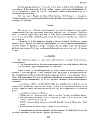 Tectônic

	       Existem duas possibilidades de formação de uma bacia geológica: lento afundamento em
tempos longos de deposição e outra de forma rápida e violenta, como é o exemplo da Bacia do Re-
côncavo. Nesta bacia, a textura dos clásticos, a mistura dos fósseis e o falhamento reverso são as
características mais marcantes.
	       Em várias regiões da costa brasileira existem bacias do tipo Recôncavo, sob as águas do
Atlântico, enquanto as montanhas andinas são exemplos de sedimentos originalmente marinhos que
atualmente são subaéreos.

                                             Falhas
	        São interrupções verificadas na continuidade da crosta da Terra devido a movimentações
descompassadas de porções contíguas de rochas, tanto horizontal como verticalmente. Quando ver-
ticais são sempre de origem reversa (Fig. 4.5). Em outras palavras, as falhas normais (hanging wall
moved down), mencionadas na literatura, não existem na natureza por inexistência de mecanismo
para originá-las.
	        A força que age de fora para dentro do globo, a força gravitacional, é uniforme ao redor do
mesmo, o que faz o planeta ser esférico e o mantém rígido. Ela é desequilibrada quando há expansão
de dentro para fora por descargas de energia vindas do núcleo, criadas pela própria gravidade, como
explicado anteriormente. Neste caso acontecem os falhamentos, que por isso são sempre de natureza
reversa.


                                          Montanhas
	      São estruturas novas em todo o globo, isto é, não existiam até a separação dos continentes, e
têm duas origens:
       •	 Marinhas. Originalmente formadas no mar como resultado da subida do basalto do manto;
       •	 Continentais. Originalmente formadas nos continentes.

	        Como as bacias, as montanhas podem ter sua origem no mar e tornarem-se subaéreas e o
contrário, se continentais podem se tornar submarinas, como dependência da movimentação da litos-
fera. Exemplo de montanhas marinhas são as cadeias oceânicas centrais, como o rift central atlântico
(figura 4.6). As montanhas de origem marinhas são principalmente as montanhas basálticas que for-
mam os rifts e o pavimento oceânico. No início da separação continental elas se formaram sobre os
continentes.
	        As montanhas basálticas marinhas são formadas pelo empilhamento de diversas emissões
de lavas; são afossilíferas e conservam sua estrutura primária se permanecem submarinas. As que
afloram à superfície do mar sofrem erosão e se voltarem a ser recoberta pelo mar são chamadas de
guiots.
	        As montanhas continentais se formam:
         •	 Pelo dobramento e levantamento de clásticos marinhos. Exemplo: Montanhas Andinas.
         •	 Por basaltos expelidos pelos vulcões continentais. Exemplo: Vulcões Aconcágua, Etna,
            Vesúvio, Santa Helena, Kanaga etc.
         •	 Pelo levantamento direto da crosta continental. Exemplo: Serra da Mantiqueira e final-
            mente,
         •	 Como resultado de erosão aquosa. Exemplo: Pão de Açúcar, etc.

	      As montanhas continentais são conhecidas por diversos nomes devido à influência geográfi-
ca: montes, montanhas, colinas, morros, chapadas, cordilheiras etc.

                                              141
 