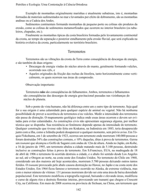 Petróleo e Ecologia: Uma Contestação à	Ciência	Ortodoxa

	        Exemplo de montanhas originalmente marinhas e atualmente subaéreas, isto é, montanhas
formadas de materiais sedimentados no mar e levantados por efeito de dobramento, são as montanhas
andinas ou a Cadeia dos Andes.
	        Sedimentos continentais formando montanhas de pequeno porte ou colinas são produtos da
erosão, como as colinas de sedimentos metamorfizados que ocorrem no interior brasileiro (os tabu-
leiros, chapadas, etc.).
	        Finalmente as montanhas típicas da costa brasileira formadas pelo levantamento continental
da crosta, ao tempo da separação e posterior entalhamento pela erosão fluvial, que será explicada na
história evolutiva da crosta, particularmente no território brasileiro.


                                          Terremotos
	       Terremotos são as vibrações da crosta da Terra como conseqüência de descargas de energia,
e são também de duas origens:
        •	 Descargas de energia vindas do núcleo através do manto, geralmente formando vulcões,
           ocorrendo nos rifts, e
        •	 Aqueles originados da fricção das rochas da litosfera, tanto horizontalmente como verti-
           calmente, os quais ocorrem nas áreas de compressão.

	       Observação importante:

      	 Terremotos não são conseqüências de falhamentos. Ambos, terremotos e falhamentos
      são conseqüências das descargas de energia gravitacional passadas nas vizinhanças do
      núcleo do planeta.

	        Sob o ponto de vista humano, não há diferença entre um e outro tipo de terremoto. Seja qual
for a sua origem é uma calamidade para qualquer espécie de animal ou vegetal. Não há nenhuma
possibilidade de prever a ocorrência de terremotos e/ou vulcões. Medir a intensidade dos terremotos
não passa de distração. O mapeamento geológico indica onde essas áreas ocorrem e devem ser evi-
tadas para evitar calamidades. As construções civis não apresentam segurança alguma, por melhor
técnica que se disponha. Sua resistência ao fenômeno depende apenas da intensidade do terremoto.
Qualquer construção que tivesse sido feita em Krakatoa, na Indonésia em 1883, teria desaparecido
junto com a ilha, como a Islândia poderá desaparecer a qualquer momento, sem prévio aviso. Em Tó-
quio/Yokohama, em 1 de setembro de 1923, ocorreu um terremoto onde morreram 140.000 pessoas e
foram destruídas 54% das construções comuns, e 10% daquelas, ditas à prova de terremotos. Gerou
um tsunami que alcançou o Golfo de Sagami com ondas de 12m de altura. Ainda no Japão, em Kobe,
a 16 de janeiro de 1995, um terremoto abalou a cidade matando mais de 5.100 pessoas, destruindo
inclusive as construções feitas à prova de terremoto. Em S.Francisco, EUA, na madrugada de 18
de abril de 1906 o terremoto lá ocorrido destruiu a cidade, e o abalo foi sentido desde Los Angeles
ao sul, até o Oregon ao norte, na costa oeste dos Estados Unidos. No terremoto do Chile em 1960,
considerado um dos maiores até hoje acontecidos, morreram 5.700 pessoas deixando outros tantos
feridos. O tsunami provocado pelo abalo causou destruição no Hawai, no Japão e na costa oeste dos
Estados Unidos. Em 1964 ficou famoso o terremoto ocorrido no Alaska, de extrema violência, mas
com o menor número de vítimas: 131 pessoas morreram devido ser esta uma área de baixa densidade
populacional. Este terremoto modificou a topografia regional, baixando e elevando áreas, modificou
o curso de alguns rios e destruiu florestas inteiras, provocando um tsunami que chegou a Crescent
City, na Califórnia. Em maio de 2008 ocorreu na província de Sichuan, na China, um terremoto que

                                                 142
 