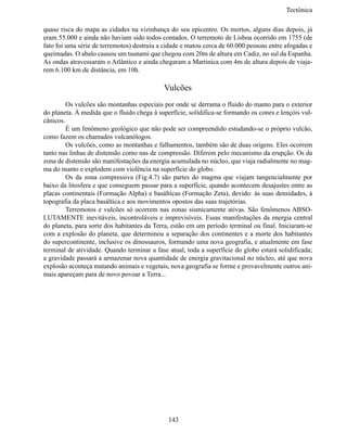Tectônic

quase risca do mapa as cidades na vizinhança do seu epicentro. Os mortos, alguns dias depois, já
eram 55.000 e ainda não haviam sido todos contados. O terremoto de Lisboa ocorrido em 1755 (de
fato foi uma série de terremotos) destruiu a cidade e matou cerca de 60.000 pessoas entre afogadas e
queimadas. O abalo causou um tsunami que chegou com 20m de altura em Cadiz, no sul da Espanha.
As ondas atravessaram o Atlântico e ainda chegaram a Martinica com 4m de altura depois de viaja-
rem 6.100 km de distância, em 10h.

                                            Vulcões
	        Os vulcões são montanhas especiais por onde se derrama o fluido do manto para o exterior
do planeta. À medida que o fluido chega à superfície, solidifica-se formando os cones e lençóis vul-
cânicos.
	        É um fenômeno geológico que não pode ser compreendido estudando-se o próprio vulcão,
como fazem os chamados vulcanólogos.
	        Os vulcões, como as montanhas e falhamentos, também são de duas origens. Eles ocorrem
tanto nas linhas de distensão como nas de compressão. Diferem pelo mecanismo da erupção. Os da
zona de distensão são manifestações da energia acumulada no núcleo, que viaja radialmente no mag-
ma do manto e explodem com violência na superfície do globo.
	        Os da zona compressiva (Fig.4.7) são partes do magma que viajam tangencialmente por
baixo da litosfera e que conseguem passar para a superfície, quando acontecem desajustes entre as
placas continentais (Formação Alpha) e basálticas (Formação Zeta), devido: às suas densidades, à
topografia da placa basáltica e aos movimentos opostos das suas trajetórias.
	        Terremotos e vulcões só ocorrem nas zonas sismicamente ativas. São fenômenos ABSO-
LUTAMENTE inevitáveis, incontroláveis e imprevisíveis. Essas manifestações da energia central
do planeta, para sorte dos habitantes da Terra, estão em um período terminal ou final. Iniciaram-se
com a explosão do planeta, que determinou a separação dos continentes e a morte dos habitantes
do supercontinente, inclusive os dinossauros, formando uma nova geografia, e atualmente em fase
terminal de atividade. Quando terminar a fase atual, toda a superfície do globo estará solidificada;
a gravidade passará a armazenar nova quantidade de energia gravitacional no núcleo, até que nova
explosão aconteça matando animais e vegetais, nova geografia se forme e provavelmente outros ani-
mais apareçam para de novo povoar a Terra...




                                              143
 
