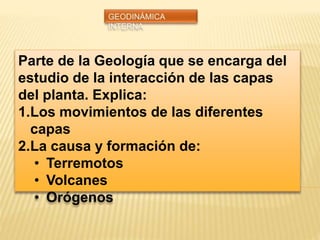 Parte de la Geología que se encarga del
estudio de la interacción de las capas
del planta. Explica:
1.Los movimientos de las diferentes
capas
2.La causa y formación de:
• Terremotos
• Volcanes
• Orógenos
 
