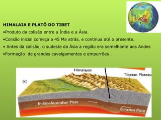 HIMALAIA E PLATÔ DO TIBET Produto da colisão entre a Índia e a Ásia. Colisão inicial começa a 45 Ma atrás, e continua até o presente. Antes da colisão, o sudeste da Ásia a região era semelhante aos Andes Formação  de grandes cavalgamentos e empurrões . 