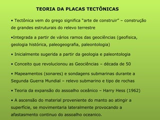 TEORIA DA PLACAS TECTÔNICAS Tectônica vem do grego significa “arte de construir” – construção de grandes estruturais do relevo terrestre Integrada a partir de vários ramos das geociências (geofisica, geologia histórica, paleogeografia, paleontologia) Inicialmente sugerida a partir da geologia e paleontologia Conceito que revolucionou as Geociências – década de 50 Mapeamentos (sonares) e sondagens submarinas durante a Segunda Guerra Mundial – relevo submarino e tipo de rochas Teoria da expansão do assoalho oceânico – Harry Hess (1962) A ascensão do material proveniente do manto ao atingir a superfície, se movimentaria lateralmente provocando a afastasmento continuo do assoalho oceanico. 