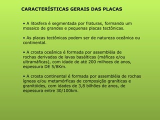 A litosfera é segmentada por fraturas, formando um mosaico de grandes e pequenas placas tectônicas. As placas tectônicas podem ser de natureza oceânica ou continental. A crosta oceânica é formada por assembléia de rochas derivadas de lavas basálticas (máficas e/ou ultramáficas), com idade de até 200 milhoes de anos, espessura DE 5/8Km. A crosta continental é formada por assembléia de rochas ígneas e/ou metamórficas de composição graníticas e granitóides, com idades de 3,8 bilhões de anos, de espessura entre 30/100km. CARACTERÍSTICAS GERAIS DAS PLACAS 