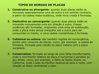 TIPOS DE BORDAS DE PLACAS Construtiva ou divergente : quando duas placas estão se movendo separadamente uma da outra e em sentido contrário, a partir da cadeia meso-oceânica, onde nova crosta é formada; Destrutiva ou convergente:  quando duas placas estão se movendo mutuamente uma em direção à outra. Fossas oceânicas são formadas, originando uma zona de subducção, onde a placa mais densa mergulha sob a outra para ser consumida no manto, e nova cadeia montanhosa é formada; Colisional ou sutura:  são também regiões de convergência, porém sem consumo de placas, como, por exemplo  a cadeia do Himalaia, formada pela colisão da placa indiana com a placa eurasiana. Conservativa:  formada ao longo de uma falha transformante, onde o movimento relativo da placa é horizontal e paralelo ao seu limite, como, por exemplo, a falha de Santo André, na Califórnia, onde o lado do Pacífico desloca-se para o norte, com relação ao bloco continental a este. 