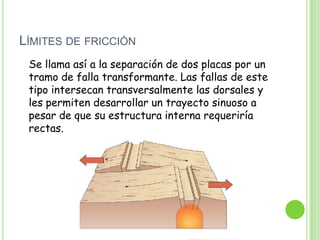 LÍMITES DE FRICCIÓN
 Se llama así a la separación de dos placas por un
 tramo de falla transformante. Las fallas de este
 tipo intersecan transversalmente las dorsales y
 les permiten desarrollar un trayecto sinuoso a
 pesar de que su estructura interna requeriría
 rectas.
 