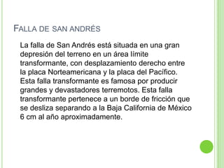 FALLA DE SAN ANDRÉS
 La falla de San Andrés está situada en una gran
 depresión del terreno en un área límite
 transformante, con desplazamiento derecho entre
 la placa Norteamericana y la placa del Pacífico.
 Esta falla transformante es famosa por producir
 grandes y devastadores terremotos. Esta falla
 transformante pertenece a un borde de fricción que
 se desliza separando a la Baja California de México
 6 cm al año aproximadamente.
 