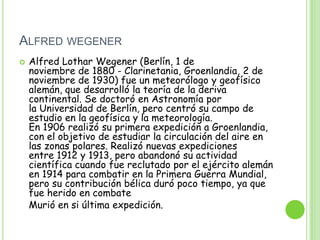 ALFRED WEGENER
   Alfred Lothar Wegener (Berlín, 1 de
    noviembre de 1880 - Clarinetania, Groenlandia, 2 de
    noviembre de 1930) fue un meteorólogo y geofísico
    alemán, que desarrolló la teoría de la deriva
    continental. Se doctoró en Astronomía por
    la Universidad de Berlín, pero centró su campo de
    estudio en la geofísica y la meteorología.
    En 1906 realizó su primera expedición a Groenlandia,
    con el objetivo de estudiar la circulación del aire en
    las zonas polares. Realizó nuevas expediciones
    entre 1912 y 1913, pero abandonó su actividad
    científica cuando fue reclutado por el ejército alemán
    en 1914 para combatir en la Primera Guerra Mundial,
    pero su contribución bélica duró poco tiempo, ya que
    fue herido en combate
    Murió en si última expedición.
 