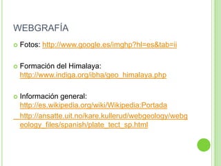 WEBGRAFÍA
   Fotos: http://www.google.es/imghp?hl=es&tab=ii

   Formación del Himalaya:
    http://www.indiga.org/ibha/geo_himalaya.php

   Información general:
    http://es.wikipedia.org/wiki/Wikipedia:Portada
    http://ansatte.uit.no/kare.kullerud/webgeology/webg
    eology_files/spanish/plate_tect_sp.html
 