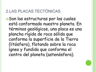 2.LAS PLACAS TECTÓNICAS
 Son las estructuras por las cuales
 está conformado nuestro planeta. En
 términos geológicos, una placa es una
 plancha rígida de roca sólida que
 conforma la superficie de la Tierra
 (litósfera), flotando sobre la roca
 ígnea y fundida que conforma el
 centro del planeta (astenósfera).
 