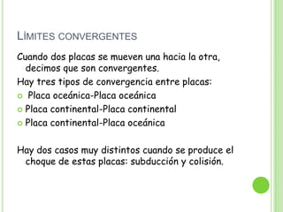 LÍMITES CONVERGENTES
Cuando dos placas se mueven una hacia la otra,
  decimos que son convergentes.
Hay tres tipos de convergencia entre placas:
 Placa oceánica-Placa oceánica

 Placa continental-Placa continental

 Placa continental-Placa oceánica



Hay dos casos muy distintos cuando se produce el
 choque de estas placas: subducción y colisión.
 