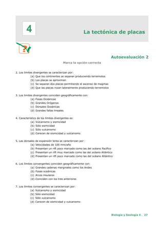 La tectónica de placas
Autoevaluación 2
Marca la opción correcta
2. Los límites divergentes se caracterizan por:
(a) Que los continentes se separan produciendo terremotos
(b) Los placas se aproximan
(c) Se separan dos placas permitiendo el ascenso de magmas
(d) Que las placas rozan lateralmente produciendo terremotos
3. Los limites divergentes coinciden geográficamente con:
(a) Fosas Oceánicas
(b) Grandes Orógenos
(c) Dorsales Oceánicas
(d) Grandes fallas lineales
4. Característico de los límites divergentes es:
(a) Vulcanismo y sismicidad
(b) Sólo sismicidad
(c) Sólo vulcanismo
(d) Carecen de sismicidad y vulcanismo
5. Las dorsales de expansión lenta se caracterizan por:
(a) Velocidades de 100 mm/año
(b) Presentan un rift poco marcado como las del océano Pacífico
(c) Presentan un rift muy marcado como las del océano Atlántico
(d) Presentan un rift poco marcado como las del océano Atlántico
6. Los límites convergentes coinciden geográficamente con:
(a) Grandes cadenas marginales como los Andes
(b) Fosas oceánicas
(c) Arcos insulares
(d) Coinciden con los tres anteriores
7. Los límites convergentes se caracterizan por:
(a) Vulcanismo y sismicidad
(b) Sólo sismicidad
(c) Sólo vulcanismo
(d) Carecen de sismicidad y vulcanismo
Biología y Geología 4 . 27
4
 