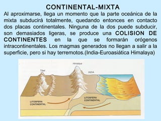 CONTINENTAL-MIXTA
Al aproximarse, llega un momento que la parte oceánica de la
mixta subducirá totalmente, quedando entonces en contacto
dos placas continentales. Ninguna de la dos puede subducir,
son demasiados ligeras, se produce una COLISION DE
CONTINENTES en la que se formarán orógenos
intracontinentales. Los magmas generados no llegan a salir a la
superficie, pero si hay terremotos.(India-Euroasiática Himalaya)
 
