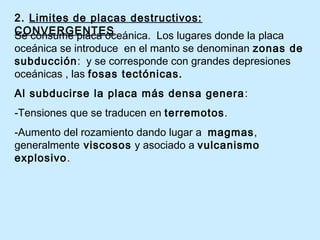 2. Limites de placas destructivos:
CONVERGENTESSe consume placa oceánica. Los lugares donde la placa
oceánica se introduce en el manto se denominan zonas de
subducción: y se corresponde con grandes depresiones
oceánicas , las fosas tectónicas.
Al subducirse la placa más densa genera:
-Tensiones que se traducen en terremotos.
-Aumento del rozamiento dando lugar a magmas,
generalmente viscosos y asociado a vulcanismo
explosivo.
 