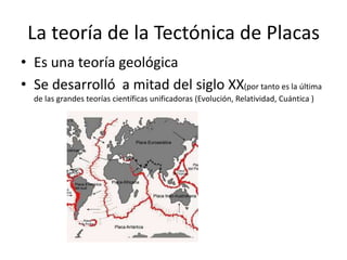 La teoría de la Tectónica de Placas
• Es una teoría geológica
• Se desarrolló a mitad del siglo XX(por tanto es la última
de las grandes teorías científicas unificadoras (Evolución, Relatividad, Cuántica )
 