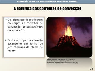  Os cientistas identificaram
dois tipos de correstes de
convecção: as descendentes
e ascendentes.
 Existe um tipo de corrente
ascendente em forma de
jato chamada de pluma de
manto.
A natureza das correntes de convecção
A CONVECÇÃO DO MANTO: O MECANISMO MOTOR DA TECTÔNICA DE PLACAS.
http://www.infoescola.com/wp-
content/uploads/2008/10/vulcao.jpg
 