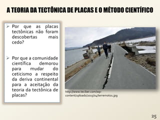  Por que as placas
tectônicas não foram
descobertas mais
cedo?
 Por que a comunidade
científica demorou
para mudar do
ceticismo a respeito
da deriva continental
para a aceitação da
teoria da tectônica de
placas?
A TEORIA DA TECTÔNICA DE PLACAS E O MÉTODO CIENTÍFICO
http://www.teciber.com/wp-
content/uploads/2015/04/terremoto1.jpg
 