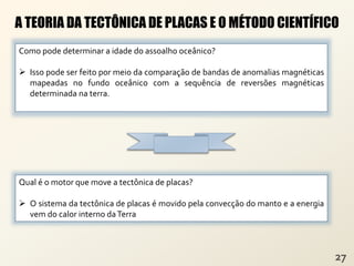 A TEORIA DA TECTÔNICA DE PLACAS E O MÉTODO CIENTÍFICO
Como pode determinar a idade do assoalho oceânico?
 Isso pode ser feito por meio da comparação de bandas de anomalias magnéticas
mapeadas no fundo oceânico com a sequência de reversões magnéticas
determinada na terra.
Qual é o motor que move a tectônica de placas?
 O sistema da tectônica de placas é movido pela convecção do manto e a energia
vem do calor interno daTerra
 