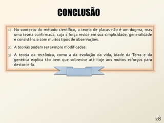 1) No contexto do método científico, a teoria de placas não é um dogma, mas
uma teoria confirmada, cuja a força reside em sua simplicidade, generalidade
e consistência com muitos tipos de observações.
2) A teorias podem ser sempre modificadas.
3) A teoria da tectônica, como a da evolução da vida, idade da Terra e da
genética explica tão bem que sobrevive até hoje aos muitos esforços para
destorce-la.
CONCLUSÃO
 