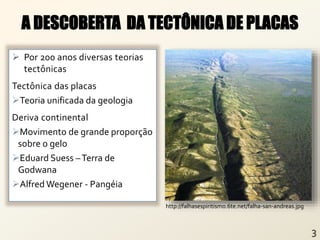  Por 200 anos diversas teorias
tectônicas
Tectônica das placas
Teoria unificada da geologia
Deriva continental
Movimento de grande proporção
sobre o gelo
Eduard Suess –Terra de
Godwana
Alfred Wegener - Pangéia
A DESCOBERTA DA TECTÔNICA DE PLACAS
http://falhasespiritismo.6te.net/falha-san-andreas.jpg
 